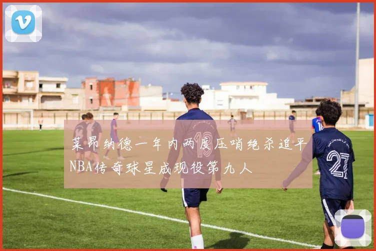 莱昂纳德一年内两度压哨绝杀追平NBA传奇球星成现役第九人
