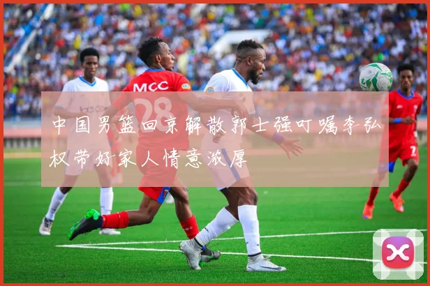 中国男篮回京解散郭士强叮嘱李弘权带好家人情意浓厚