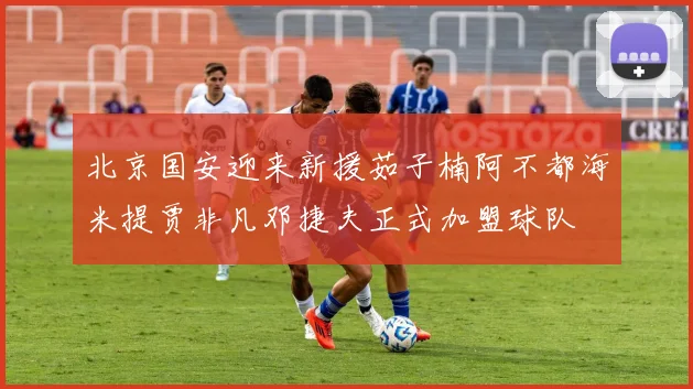 北京国安迎来新援茹子楠阿不都海米提贾非凡邓捷夫正式加盟球队
