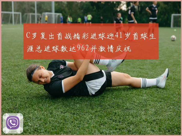 C罗复出首战精彩进球迎41岁首球生涯总进球数达962并激情庆祝