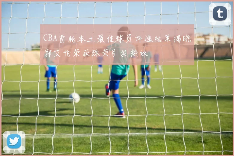 CBA首轮本土最佳球员评选结果揭晓郭艾伦荣获殊荣引发热议