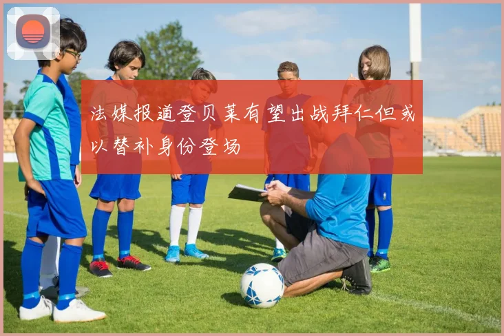 法媒报道登贝莱有望出战拜仁但或以替补身份登场