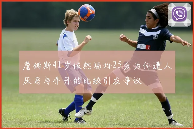 詹姆斯41岁依然场均25分为何遭人厌恶与乔丹的比较引发争议