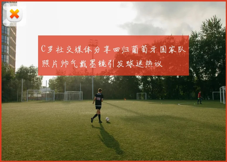 C罗社交媒体分享回归葡萄牙国家队照片帅气戴墨镜引发球迷热议