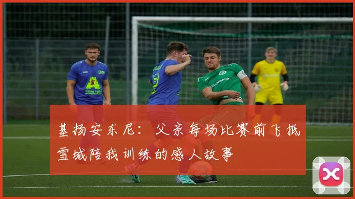 基扬安东尼：父亲每场比赛前飞抵雪城陪我训练的感人故事