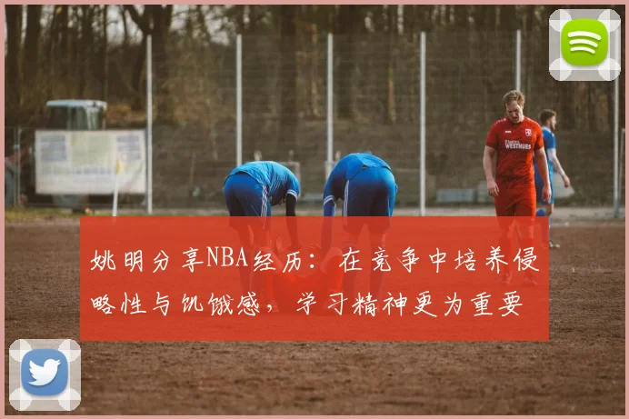 姚明分享NBA经历：在竞争中培养侵略性与饥饿感，学习精神更为重要