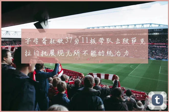字母哥狂砍37分11板带队击败萨克拉门托展现无所不能的统治力