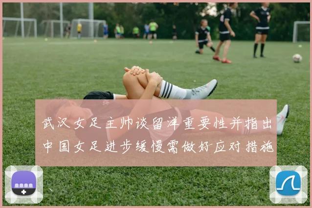 武汉女足主帅谈留洋重要性并指出中国女足进步缓慢需做好应对措施