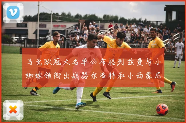 马竞欧冠大名单公布格列兹曼与小蜘蛛领衔出战瑟尔洛特和小西蒙尼在列