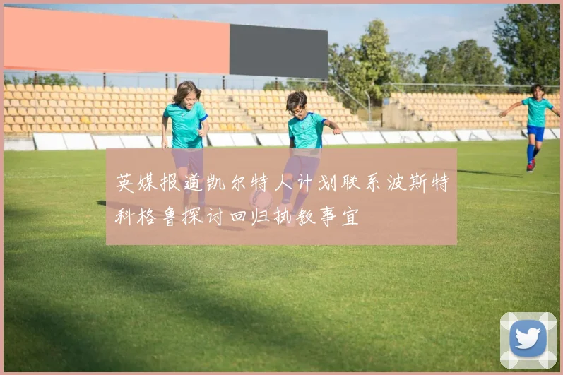 英媒报道凯尔特人计划联系波斯特科格鲁探讨回归执教事宜