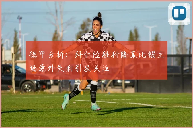 德甲分析：拜仁险胜科隆莱比锡主场意外失利引发关注