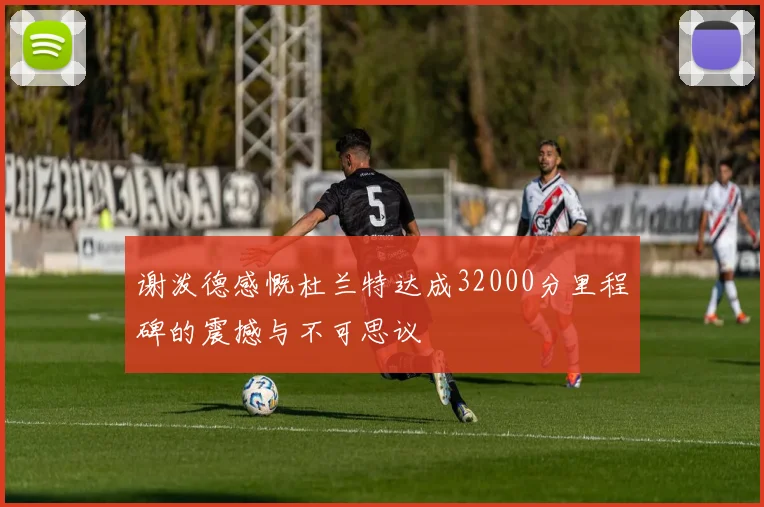 谢泼德感慨杜兰特达成32000分里程碑的震撼与不可思议