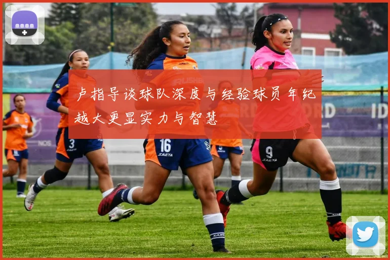 卢指导谈球队深度与经验球员年纪越大更显实力与智慧