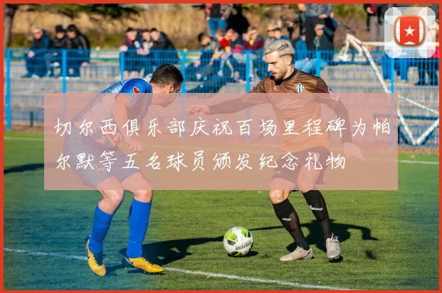 切尔西俱乐部庆祝百场里程碑为帕尔默等五名球员颁发纪念礼物