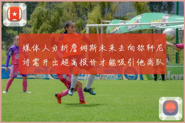 媒体人分析詹姆斯未来去向称轩尼诗需开出超高报价才能吸引他离队