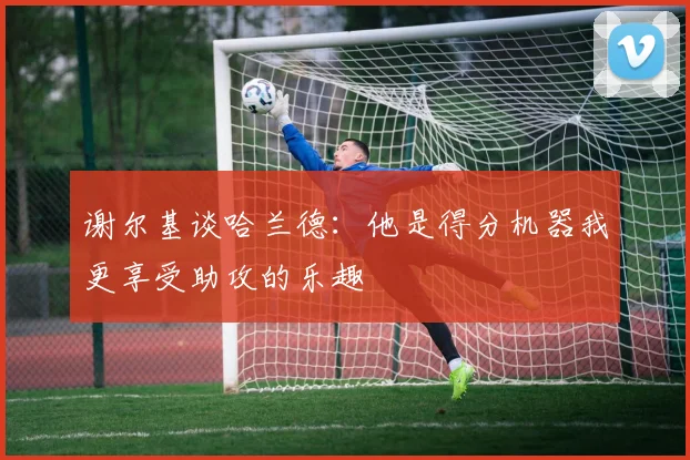 谢尔基谈哈兰德：他是得分机器我更享受助攻的乐趣