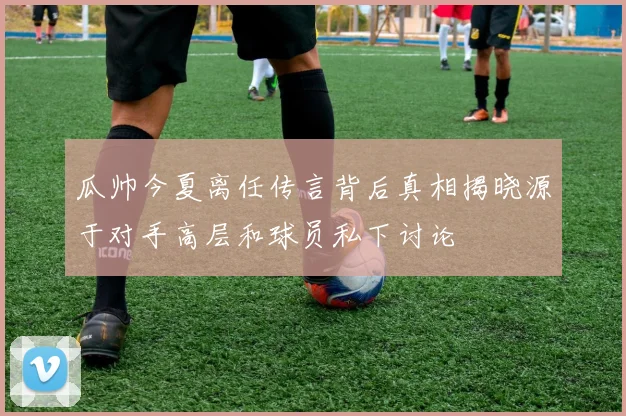 瓜帅今夏离任传言背后真相揭晓源于对手高层和球员私下讨论
