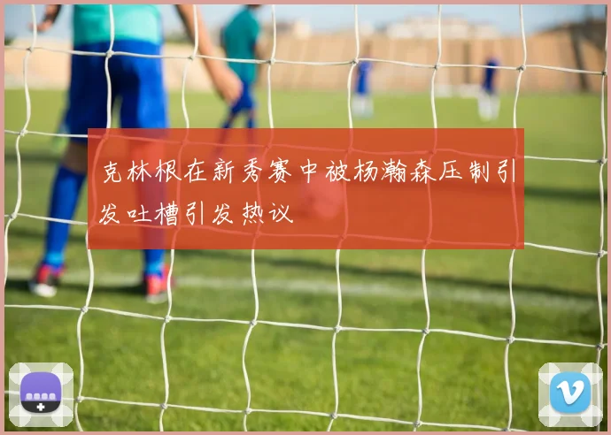 克林根在新秀赛中被杨瀚森压制引发吐槽引发热议