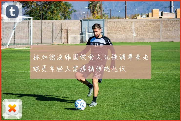 林加德谈韩国饮食文化强调尊重老球员年轻人需遵循传统礼仪