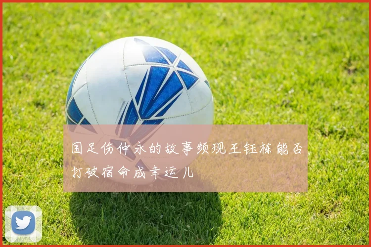 国足伤仲永的故事频现王钰栋能否打破宿命成幸运儿