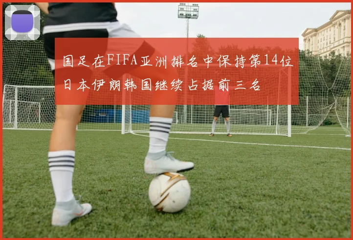 国足在FIFA亚洲排名中保持第14位日本伊朗韩国继续占据前三名