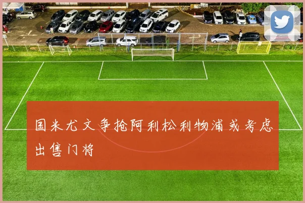 国米尤文争抢阿利松利物浦或考虑出售门将