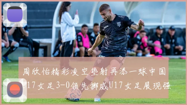 周欣怡精彩凌空垫射再添一球中国U17女足3-0领先挪威U17女足展现强劲实力