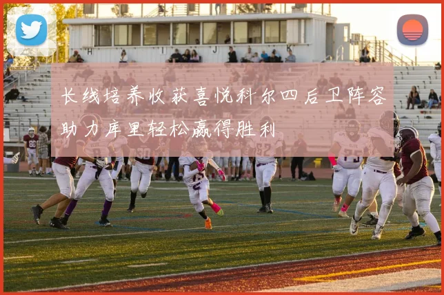 长线培养收获喜悦科尔四后卫阵容助力库里轻松赢得胜利