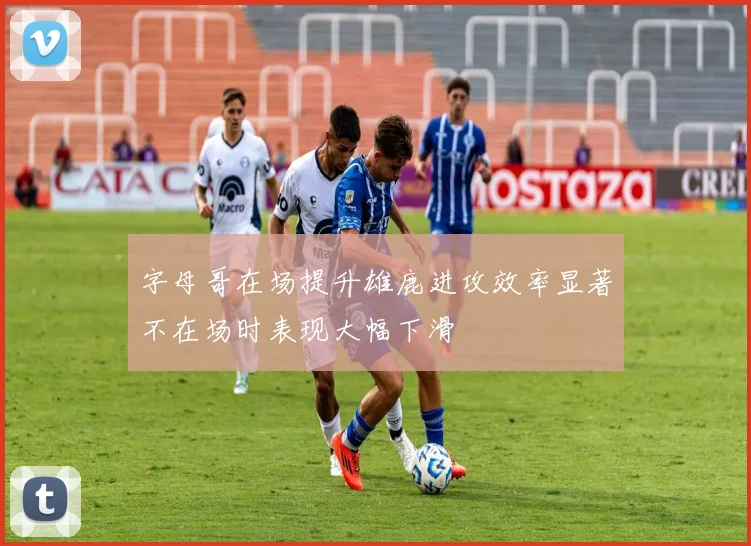 字母哥在场提升雄鹿进攻效率显著不在场时表现大幅下滑