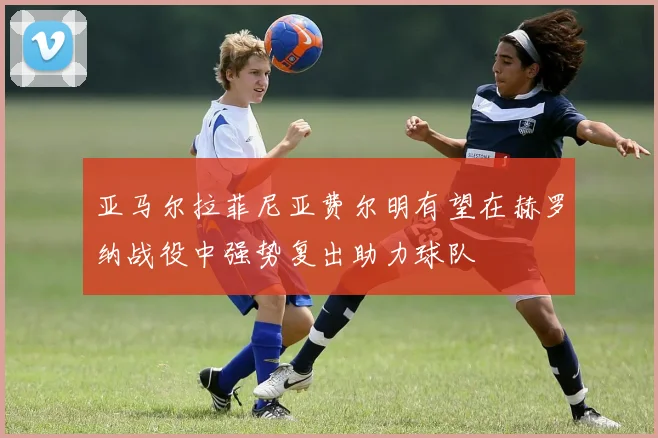 亚马尔拉菲尼亚费尔明有望在赫罗纳战役中强势复出助力球队