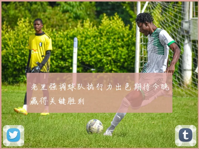老里强调球队执行力出色期待今晚赢得关键胜利
