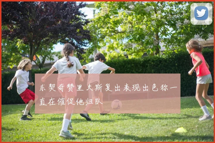 东契奇赞里夫斯复出表现出色称一直在催促他归队