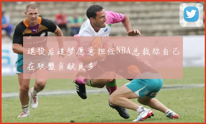退役后追梦愿意担任NBA总裁称自己在联盟贡献良多