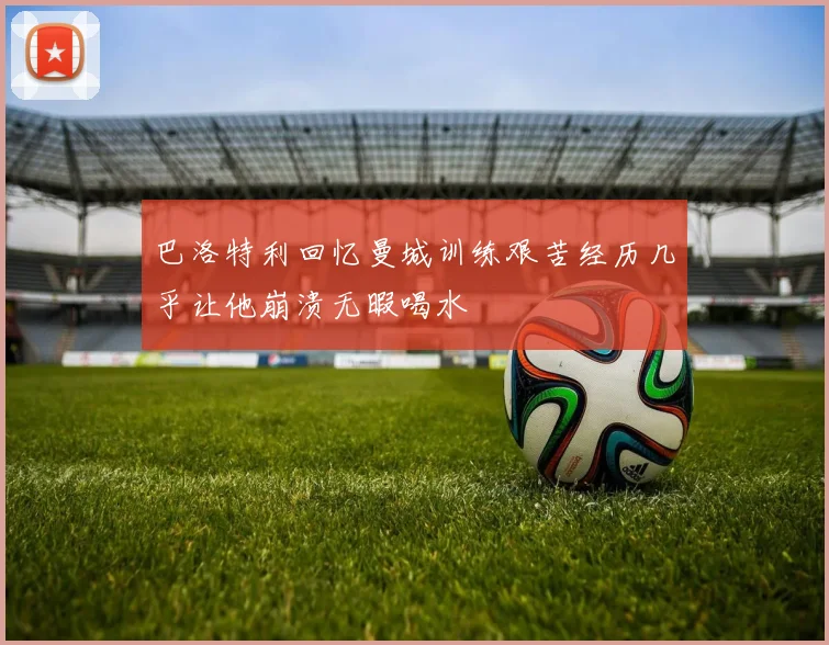 巴洛特利回忆曼城训练艰苦经历几乎让他崩溃无暇喝水