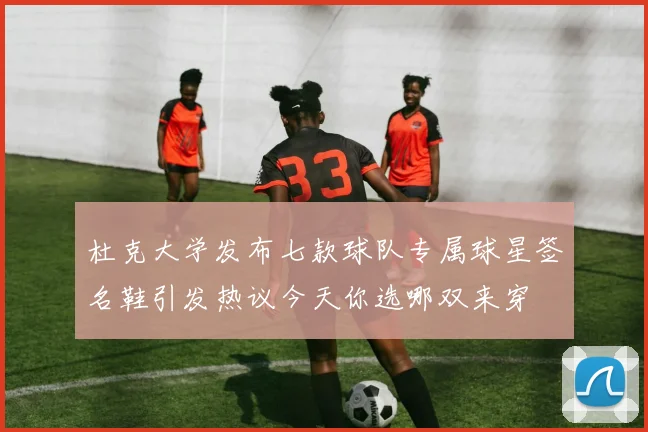 杜克大学发布七款球队专属球星签名鞋引发热议今天你选哪双来穿