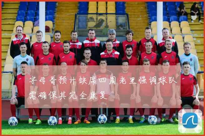 字母哥预计缺席四周老里强调球队需确保其完全康复