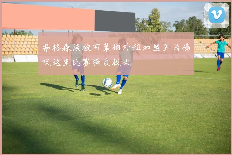 弗格森谈被布莱顿外租加盟罗马感叹这里比赛强度极大
