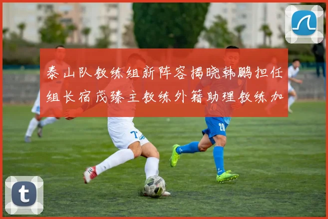 泰山队教练组新阵容揭晓韩鹏担任组长宿茂臻主教练外籍助理教练加盟